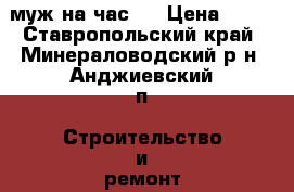 муж на час,  › Цена ­ 10 - Ставропольский край, Минераловодский р-н, Анджиевский п. Строительство и ремонт » Другое   . Ставропольский край